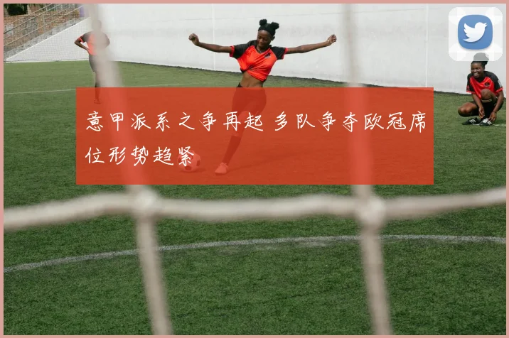 意甲派系之争再起 多队争夺欧冠席位形势趋紧
