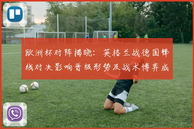 欧洲杯对阵揭晓:英格兰战德国锋线对决影响晋级形势及战术博弈成决胜因素