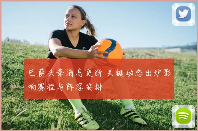 巴萨头条消息更新 关键动态出炉影响赛程与阵容安排