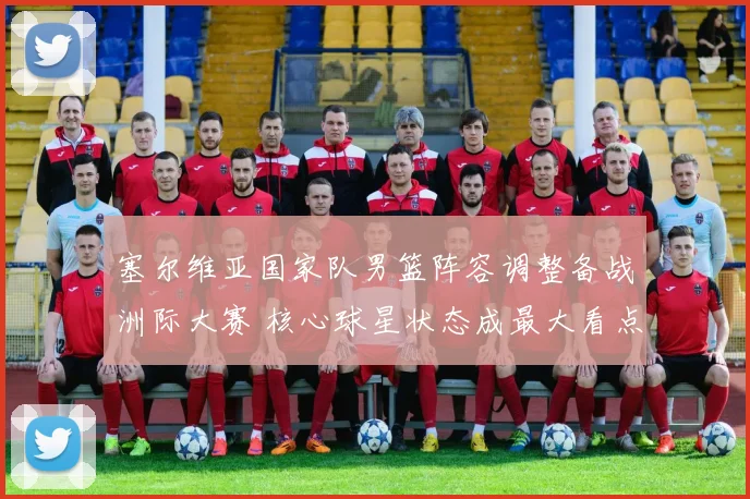 塞尔维亚国家队男篮阵容调整备战洲际大赛 核心球星状态成最大看点