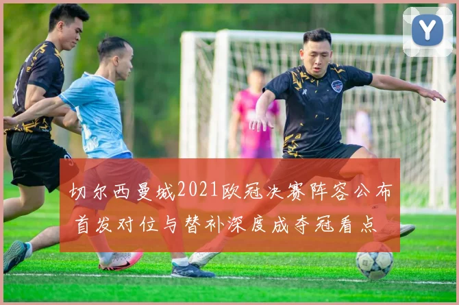 切尔西曼城2021欧冠决赛阵容公布 首发对位与替补深度成夺冠看点