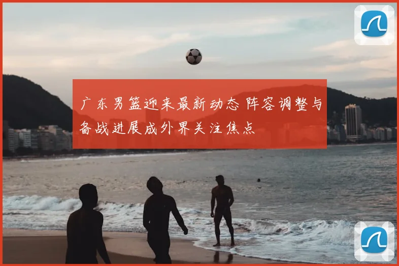 广东男篮迎来最新动态 阵容调整与备战进展成外界关注焦点