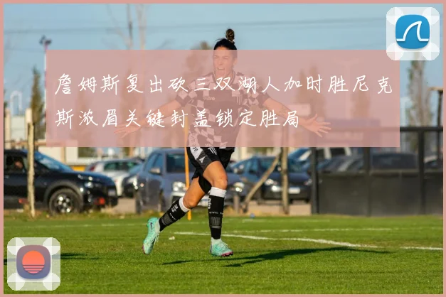 詹姆斯复出砍三双湖人加时胜尼克斯浓眉关键封盖锁定胜局