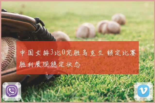中国女排3比0完胜乌克兰 锁定比赛胜利展现稳定状态
