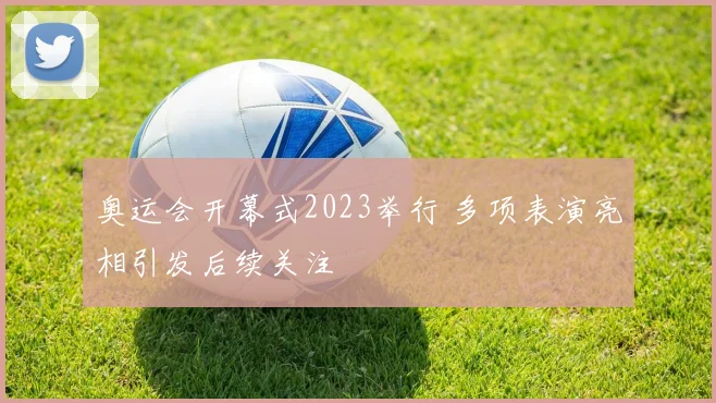 奥运会开幕式2023举行 多项表演亮相引发后续关注