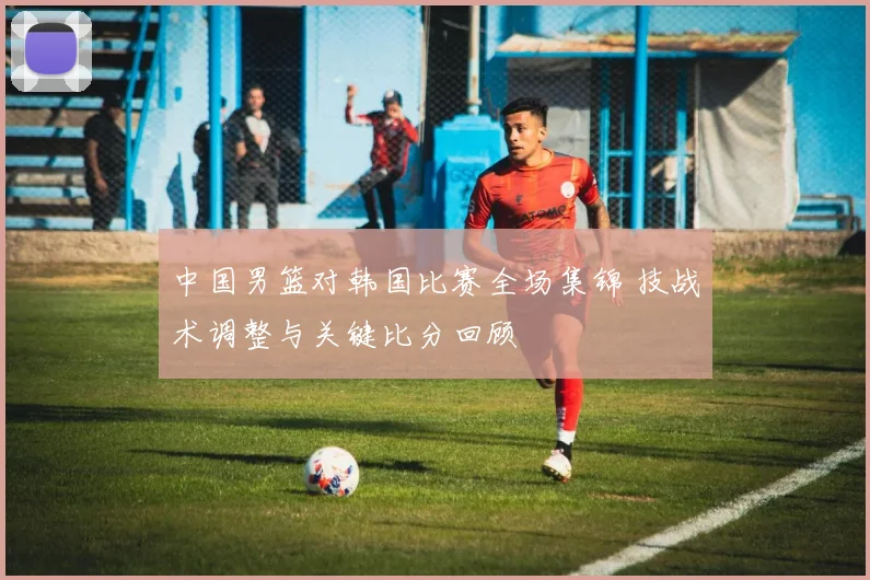 中国男篮对韩国比赛全场集锦 技战术调整与关键比分回顾