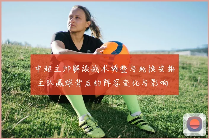 中超主帅解读战术调整与轮换安排 主队赢球背后的阵容变化与影响