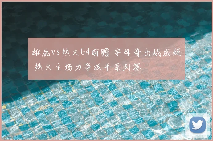 雄鹿vs热火G4前瞻 字母哥出战成疑 热火主场力争扳平系列赛