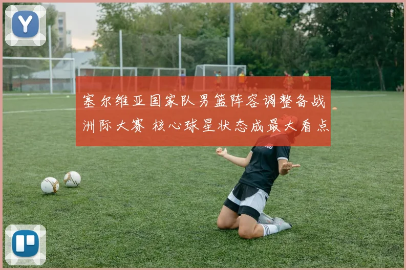 塞尔维亚国家队男篮阵容调整备战洲际大赛 核心球星状态成最大看点