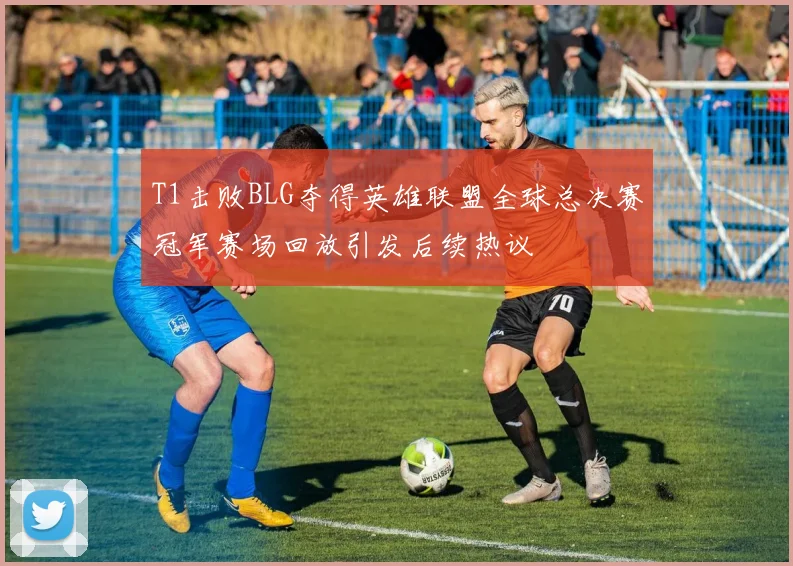 T1击败BLG夺得英雄联盟全球总决赛冠军赛场回放引发后续热议