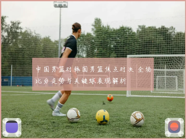 中国男篮对韩国男篮焦点对决 全场比分走势与关键球表现解析