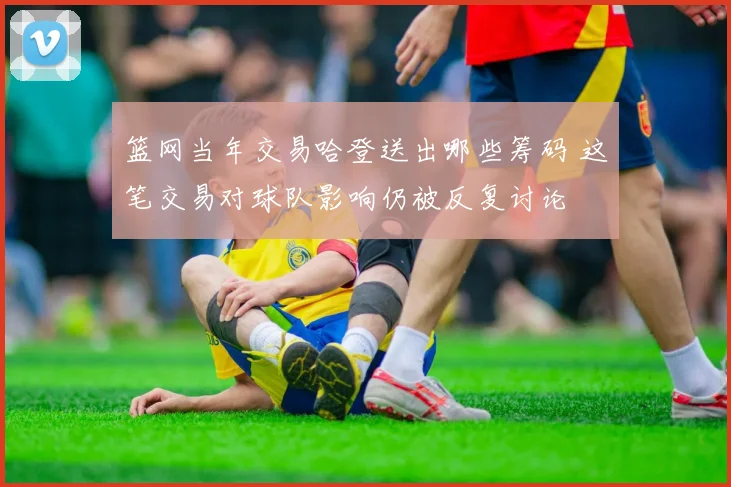 篮网当年交易哈登送出哪些筹码 这笔交易对球队影响仍被反复讨论