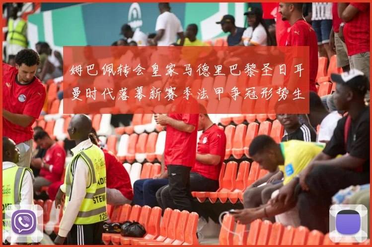 姆巴佩转会皇家马德里巴黎圣日耳曼时代落幕新赛季法甲争冠形势生变