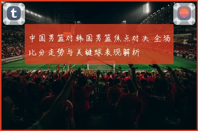 中国男篮对韩国男篮焦点对决 全场比分走势与关键球表现解析