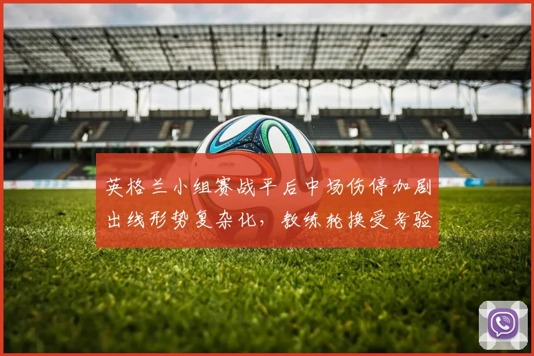 英格兰小组赛战平后中场伤停加剧出线形势复杂化,教练轮换受考验