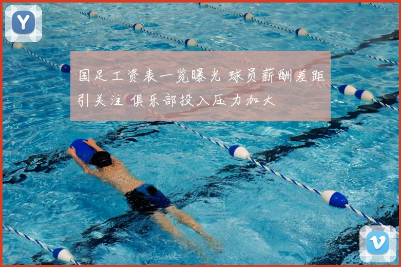 国足工资表一览曝光 球员薪酬差距引关注 俱乐部投入压力加大