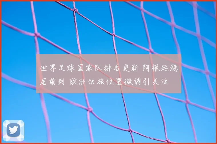 世界足球国家队排名更新 阿根廷稳居前列 欧洲劲旅位置微调引关注