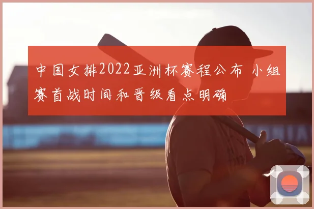 中国女排2022亚洲杯赛程公布 小组赛首战时间和晋级看点明确