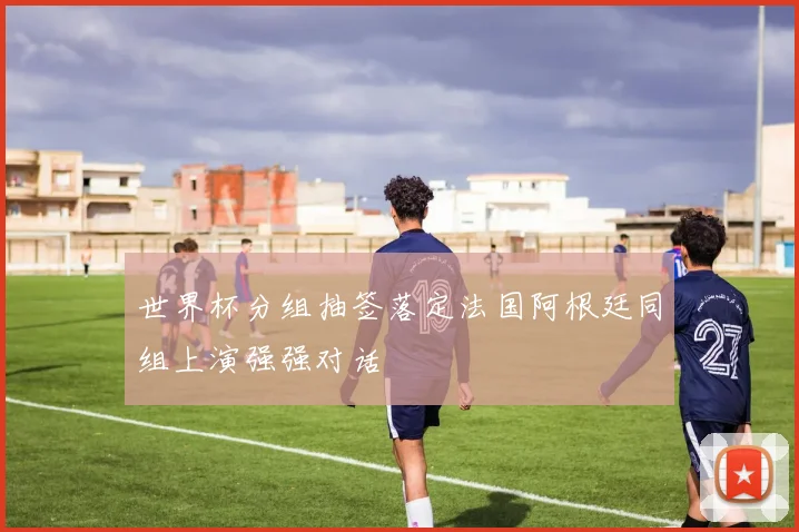 世界杯分组抽签落定法国阿根廷同组上演强强对话