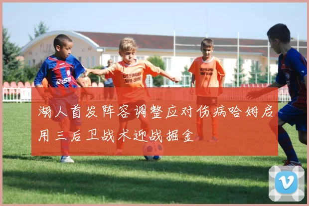 湖人首发阵容调整应对伤病哈姆启用三后卫战术迎战掘金