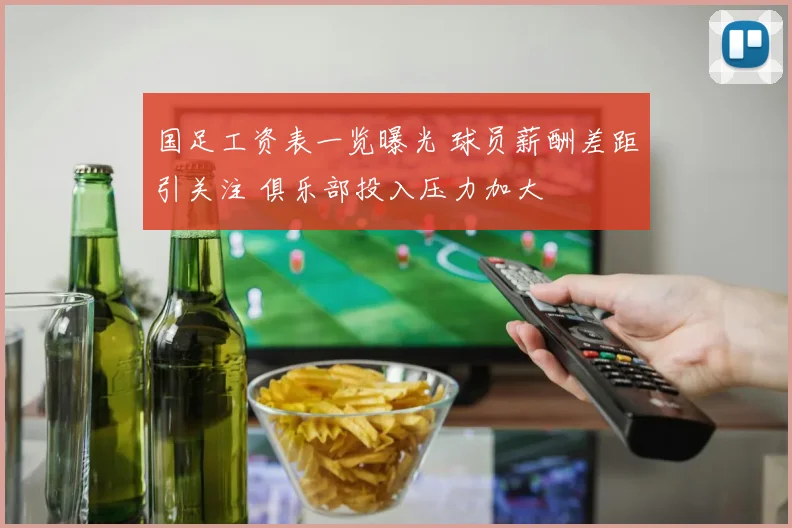 国足工资表一览曝光 球员薪酬差距引关注 俱乐部投入压力加大