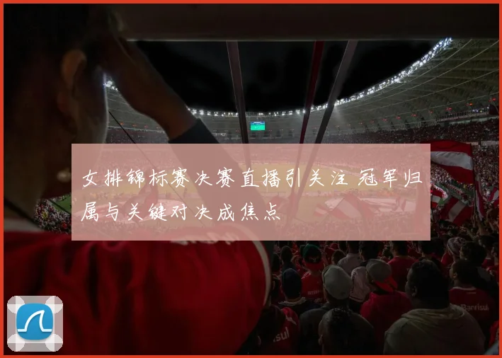 女排锦标赛决赛直播引关注 冠军归属与关键对决成焦点