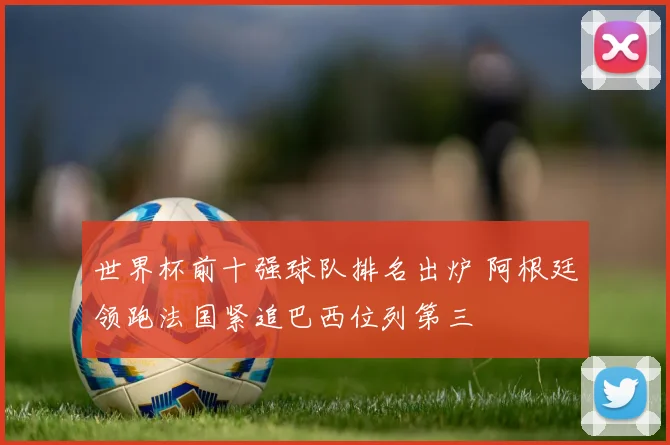 世界杯前十强球队排名出炉 阿根廷领跑法国紧追巴西位列第三