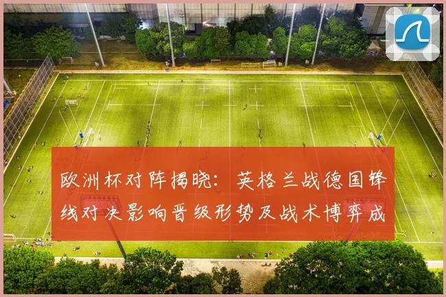 欧洲杯对阵揭晓：英格兰战德国锋线对决影响晋级形势及战术博弈成决胜因素