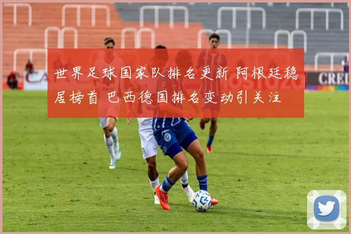 世界足球国家队排名更新 阿根廷稳居榜首 巴西德国排名变动引关注