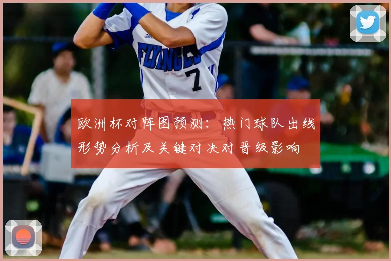 欧洲杯对阵图预测：热门球队出线形势分析及关键对决对晋级影响