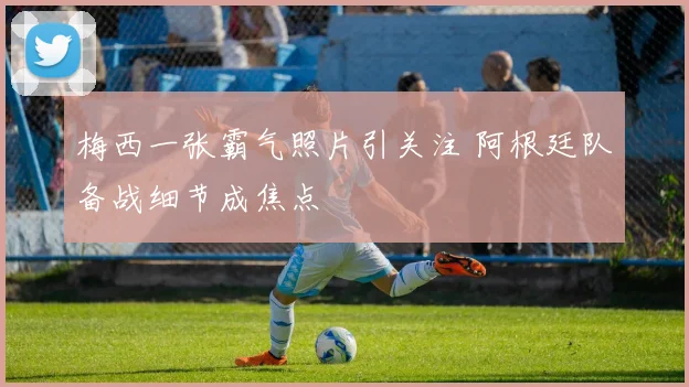 梅西一张霸气照片引关注 阿根廷队备战细节成焦点