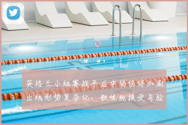 英格兰小组赛战平后中场伤停加剧出线形势复杂化,教练轮换受考验