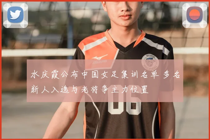 水庆霞公布中国女足集训名单 多名新人入选与老将争主力位置