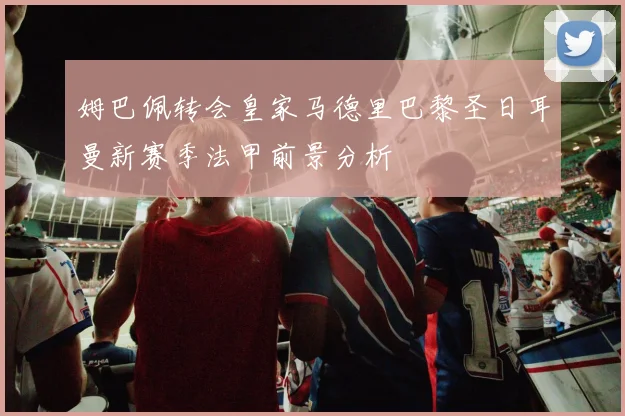 姆巴佩转会皇家马德里巴黎圣日耳曼新赛季法甲前景分析