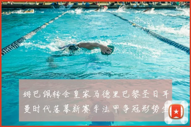 姆巴佩转会皇家马德里巴黎圣日耳曼时代落幕新赛季法甲争冠形势生变