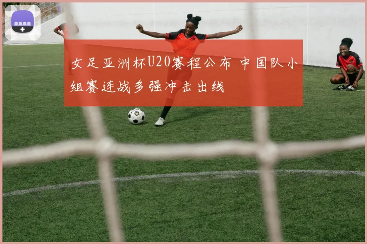 女足亚洲杯U20赛程公布 中国队小组赛连战多强冲击出线