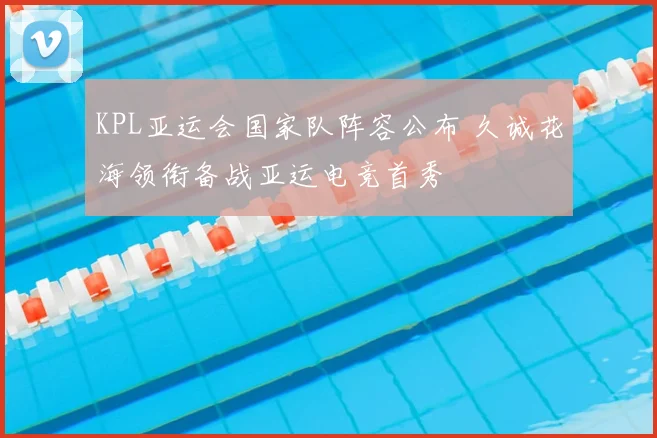 KPL亚运会国家队阵容公布 久诚花海领衔备战亚运电竞首秀