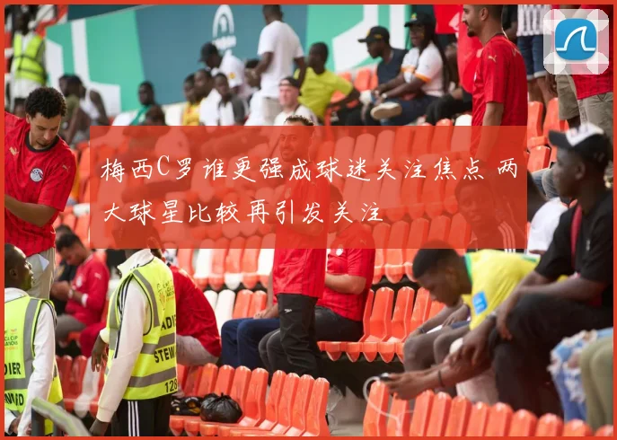 梅西C罗谁更强成球迷关注焦点 两大球星比较再引发关注