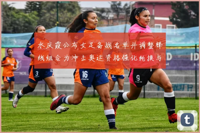 水庆霞公布女足备战名单并调整锋线组合为冲击奥运资格强化轮换与打法
