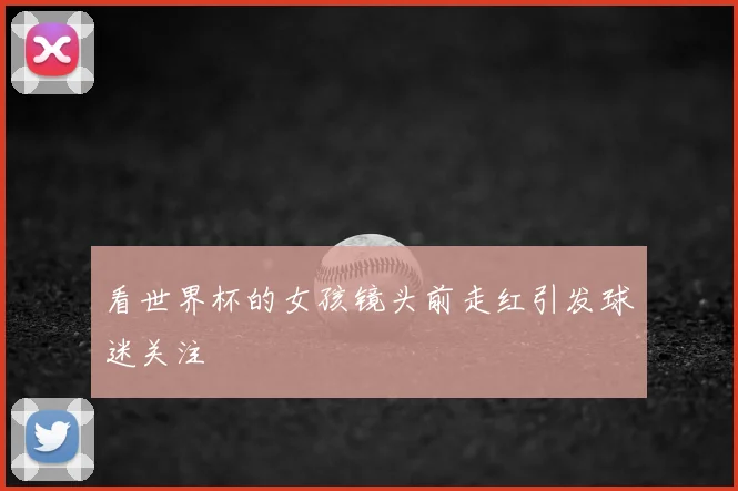 看世界杯的女孩镜头前走红引发球迷关注