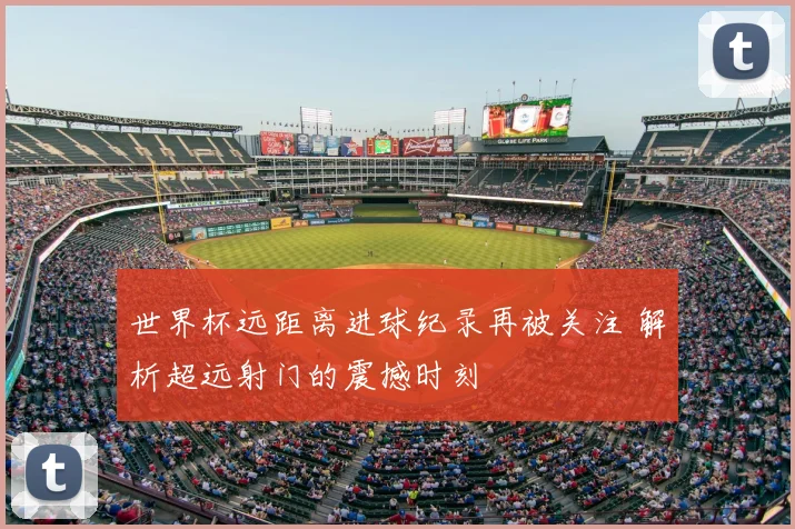 世界杯远距离进球纪录再被关注 解析超远射门的震撼时刻